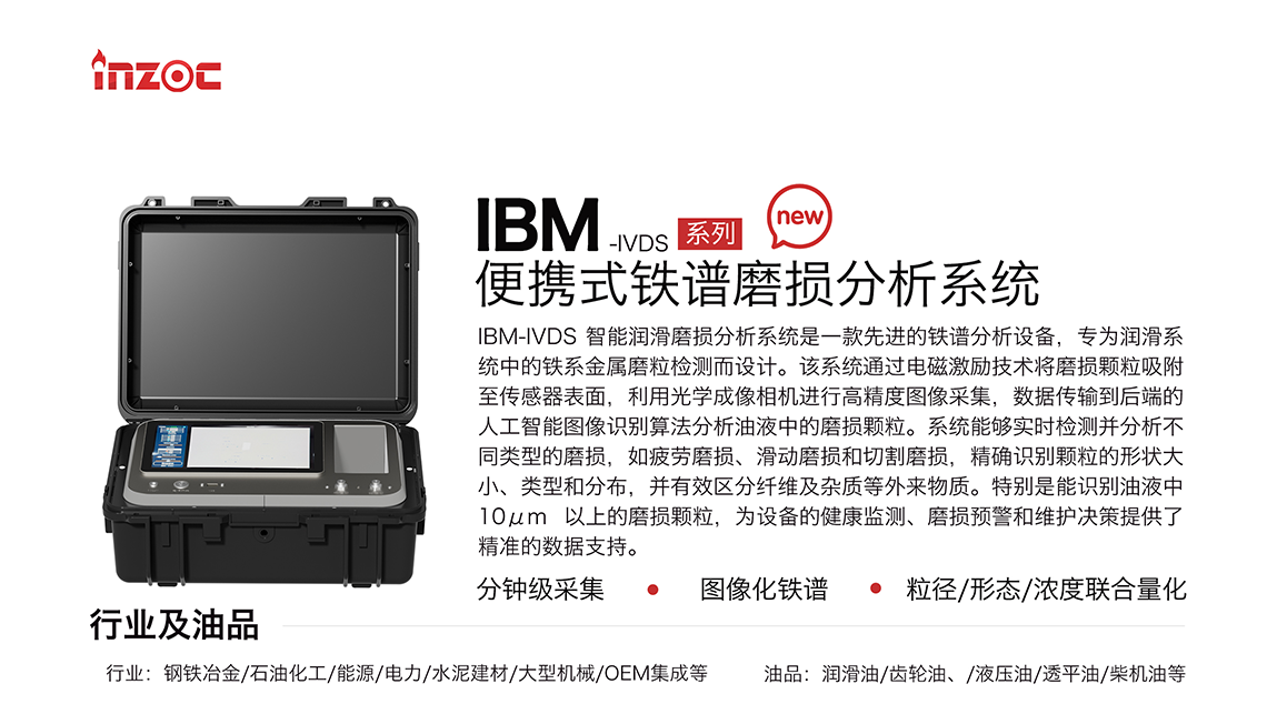 IBM-IVDS 智能潤(rùn)滑磨損分析系統(tǒng)是一款先進(jìn)的鐵譜分析設(shè)備，專為潤(rùn)滑系統(tǒng)中的鐵系金屬磨粒檢測(cè)而設(shè)計(jì)。該系統(tǒng)通過電磁激勵(lì)技術(shù)將磨損顆粒吸附至傳感器表面，利用光學(xué)成像相機(jī)進(jìn)行高精度圖像采集，數(shù)據(jù)傳輸?shù)胶蠖说娜斯ぶ悄軋D像識(shí)別算法分析油液中的磨損顆粒。系統(tǒng)能夠?qū)崟r(shí)檢測(cè)并分析不同類型的磨損，如疲勞磨損、滑動(dòng)磨損和切割磨損，精確識(shí)別顆粒的形狀大小、類型和分布，并有效區(qū)分纖維及雜質(zhì)等外來物質(zhì)。特別是能識(shí)別油液中10um 以上的磨損顆粒，為設(shè)備的健康監(jiān)測(cè)、損預(yù)警和維護(hù)決策提供了精準(zhǔn)的數(shù)據(jù)支持。行業(yè)及油品行業(yè):鋼鐵冶金/石油化工/能源/電力/水泥建材/大型機(jī)械/OEM集成等;油品:潤(rùn)滑油/齒輪油、/液壓油/透平油/柴機(jī)油等