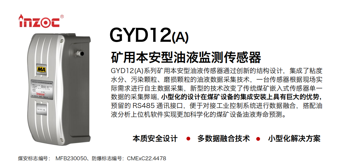 GYD12(A)系列礦用本安型油液傳感器通過創新的結構設計，集成了粘度水分、污染顆粒、磨損顆粒的油液數據采集技術，一臺傳感器根據現場實際需求進行自主數據采集，新型的技術改變了傳統煤礦嵌入式傳感器單一數據的采集弊端，小型化的設計在煤礦設備的集成安裝上具有巨大的優勢，預留的 RS485 通訊接口，便于對接工業控制系統進行數據融合，搭配油
液分析上位機軟件實現更加科學化的煤礦設備油液壽命預測。
行業：采煤機/掘進機/煤炭皮帶機/煤炭乳化水泵/減速機/刮板機/煤炭特種設備等
油品：齒輪油/液壓油/透平油/柴機油/煤炭設備專用油等