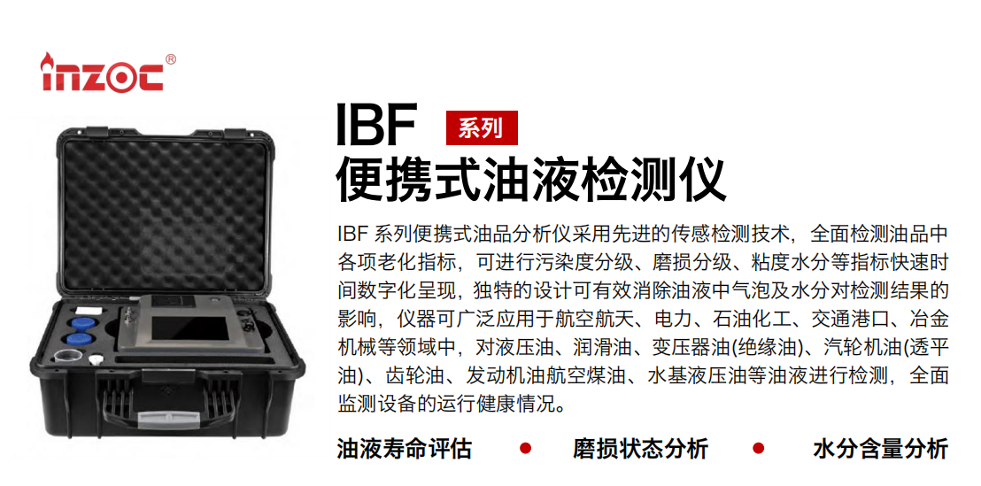 IBF系列便攜式油液檢測分析儀采用先進(jìn)的傳感檢測技術(shù)，全面檢測油品中各項(xiàng)老化指標(biāo)，可進(jìn)行污染度分級、磨損分級、粘度水分等指標(biāo)快速時(shí)間數(shù)字化呈現(xiàn)，獨(dú)特的設(shè)計(jì)可有效消除油液中氣泡及水分對檢測結(jié)果的影響，儀器可廣泛應(yīng)用于航空航天、電力、石油化工、交通港口、冶金機(jī)械等領(lǐng)域中，對液壓油、潤滑油、變壓器油(絕緣油)、汽輪機(jī)油(透平油)、齒輪油、發(fā)動機(jī)油航空煤油、水基液壓油等油液進(jìn)行檢測，全面監(jiān)測設(shè)備的運(yùn)行健康情況。
行業(yè)：鋼鐵、石化、盾構(gòu)、電力、風(fēng)電、大型設(shè)備、實(shí)驗(yàn)室
油品：液壓油、透平油、柴機(jī)油、齒輪油、變壓器油