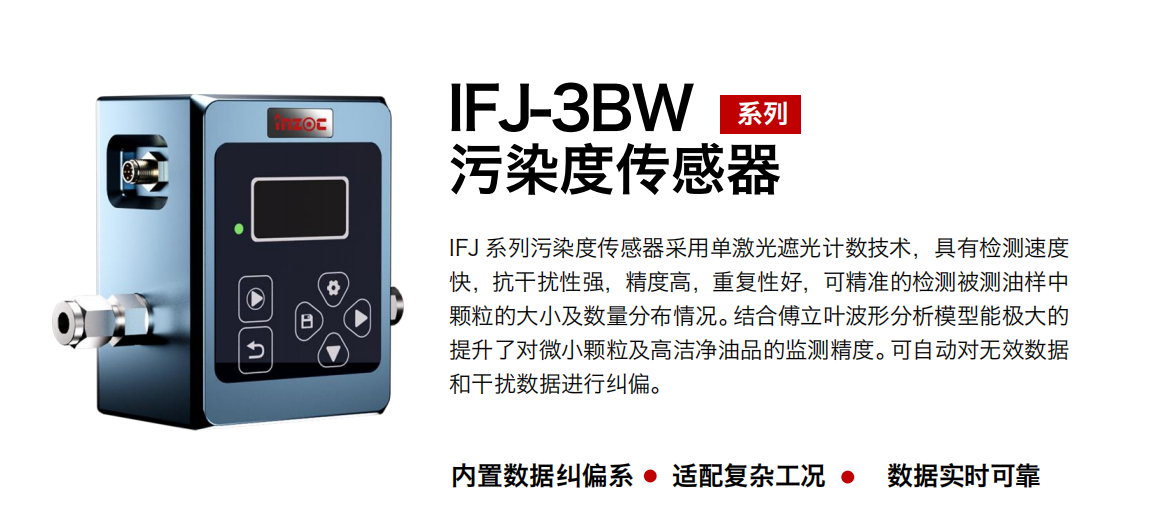 IFJ-3BW系列油液污染度傳感器采用單激光遮光計數(shù)技術，具有檢測速度快，抗干擾性強，精度高，重復性好，可精準的檢測被測油樣中顆粒的大小及數(shù)量分布情況。結合傅立葉波形分析模型能極大的提升了對微小顆粒及高潔凈油品的監(jiān)測精度。可自動對無效數(shù)據(jù)和干擾數(shù)據(jù)進行糾偏。
                    適用行業(yè)：鋼鐵冶金/石油化工/能源/電力/水泥建材/大型機械/OEM 集成等
                    適用油品：潤滑油/齒輪油/液壓油/透平油/柴機油等