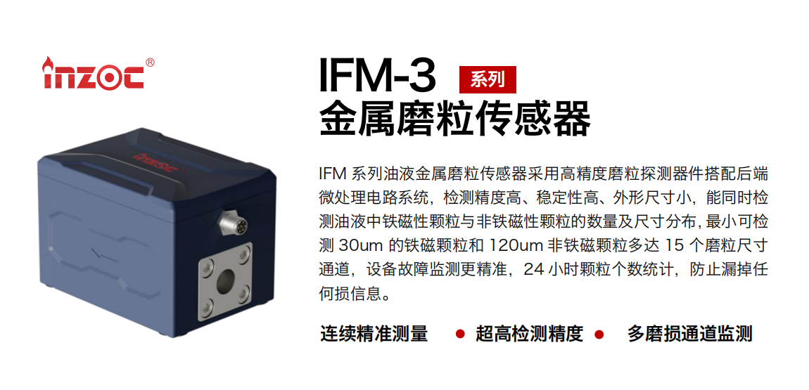 IFM-3系列油液金屬磨粒傳感器采用高精度磨粒探測器件搭配后端微處理電路系統(tǒng)，檢測精度高、穩(wěn)定性高、外形尺寸小，能同時檢測油液中鐵磁性顆粒與非鐵磁性顆粒的數(shù)量及尺寸分布，最小可檢測 30um 的鐵磁顆粒和 120um 非鐵磁顆粒多達(dá) 15 個磨粒尺寸通道，設(shè)備故障監(jiān)測更精準(zhǔn)，24 小時顆粒個數(shù)統(tǒng)計，防止漏掉任何損信息。
行業(yè)：鋼鐵冶金/石油化工/能源電力/水泥建材/大型機械/煤炭采礦/工程機械等
油品：齒輪油/液壓油/透平油/柴機油/絕緣油等