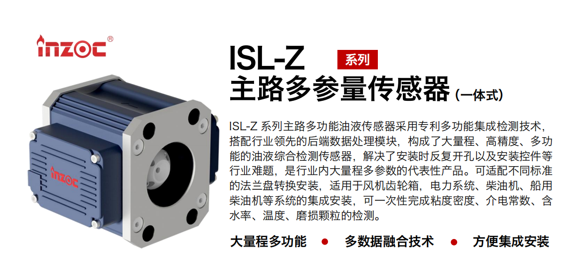 ISL-Z 系列主路多功能油液傳感器采用專利多功能集成檢測(cè)技術(shù)，搭配行業(yè)領(lǐng)先的后端數(shù)據(jù)處理模塊，構(gòu)成了大量程、高精度、多功能的油液綜合檢測(cè)傳感器，解決了安裝時(shí)反復(fù)開(kāi)孔以及安裝控件等行業(yè)難題，是行業(yè)內(nèi)大量程多參數(shù)的代表性產(chǎn)品。可適配不同標(biāo)準(zhǔn)的法蘭盤轉(zhuǎn)換安裝，適用于風(fēng)機(jī)齒輪箱，電力系統(tǒng)、柴油機(jī)、船用柴油機(jī)等系統(tǒng)的集成安裝，可一次性完成粘度密度、介電常數(shù)、含水率、溫度、磨損顆粒的檢測(cè)。
                    應(yīng)用行業(yè)：鋼鐵、石化、盾構(gòu)、電力、風(fēng)電、大型設(shè)備、OEM 等
                    適用油品：齒輪油、液壓油、透平油、柴機(jī)油等