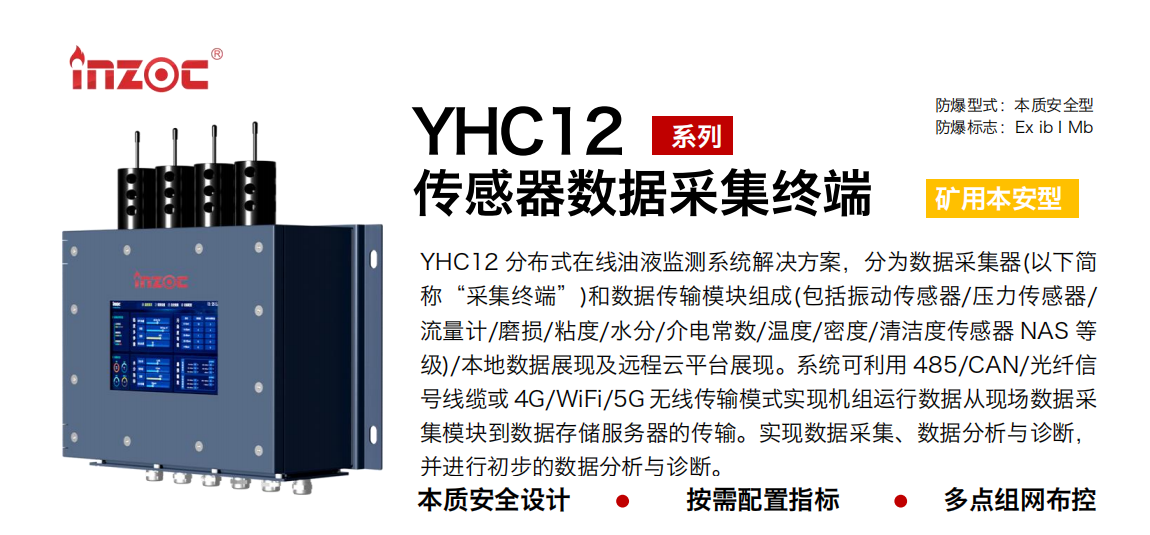 YHC12系列礦用本安型傳感器數據采集終端
YHC12 分布式在線油液監測系統解決方案，分為數據采集器(以下簡稱“采集終端”)和數據傳輸模塊組成(包括振動傳感器/壓力傳感器/流量計/磨損/粘度/水分/介電常數/溫度/密度/清潔度傳感器 NAS 等級)/本地數據展現及遠程云平臺展現。系統可利用 485/CAN/光纖信號線纜或 4G/WiFi/5G 無線傳輸模式實現機組運行數據從現場數據采集模塊到數據存儲服務器的傳輸。實現數據采集、數據分析與診斷，并進行初步的數據分析與診斷。
行業：采煤機/掘進機/皮帶機/乳化液系統/破碎機/刮板機/減速機等
油品：液壓油/齒輪油/空壓機油/燃氣機油/水乙二醇抗燃液壓油等