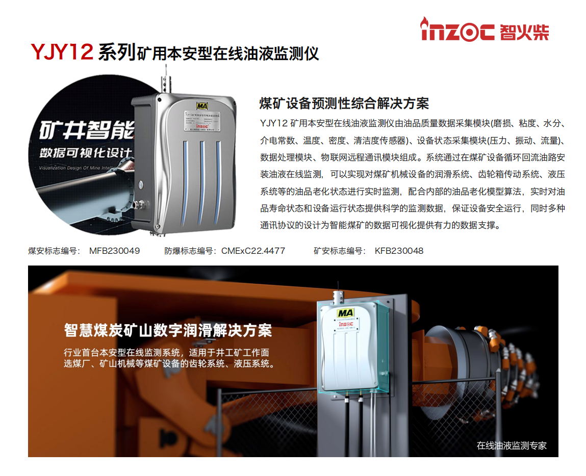 煤礦設備預測性綜合解決方案
YJY12礦用本安型在線油液監測儀由油品質量數據采集模塊(磨損、粘度、水分、介電常數、溫度、密度、清潔度傳感器)、設備狀態采集模塊(壓力、振動、流量)、數據處理模塊、物聯網遠程通訊模塊組成。系統通過在煤礦設備循環回流油路安裝油液在線監測，可以實現對煤礦機械設備的潤滑系統、齒輪箱傳動系統、液壓系統等的油品老化狀態進行實時監測，配合內部的油品老化模型算法，實時對油品壽命狀態和設備運行狀態提供科學的監測數據，保證設備安全運行，同時多種通訊協議的設計為智能煤礦的數據可視化提供有力的數據支撐。